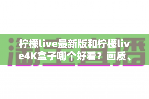 柠檬live最新版和柠檬live4K盒子哪个好看？画质、界面与体验全方位对比评测