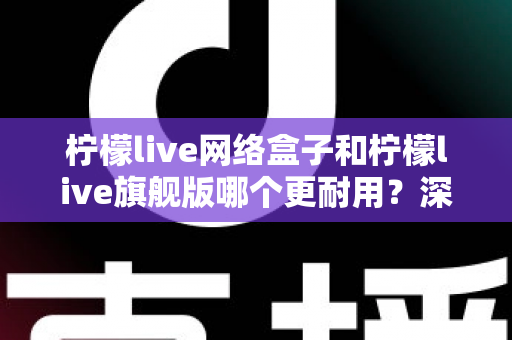柠檬live网络盒子和柠檬live旗舰版哪个更耐用？深度对比帮你选出更值得入手的那一款
