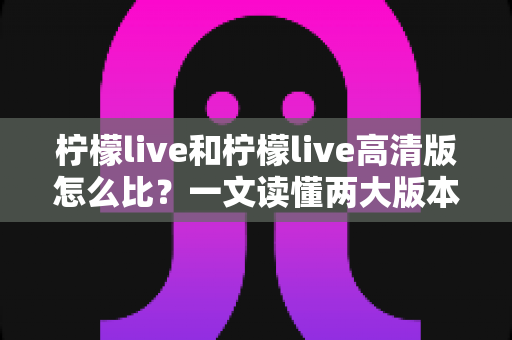 柠檬live和柠檬live高清版怎么比？一文读懂两大版本差异，帮你选对版本畅享直播体验