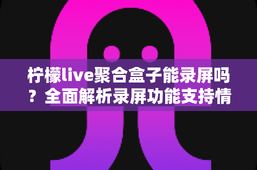柠檬live聚合盒子能录屏吗？全面解析录屏功能支持情况与三种实用替代方案