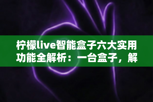 柠檬live智能盒子六大实用功能全解析：一台盒子，解锁家庭娱乐新体验