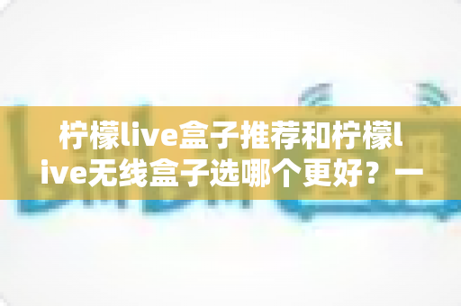 柠檬live盒子推荐和柠檬live无线盒子选哪个更好？一篇文章帮你彻底搞懂选购难题