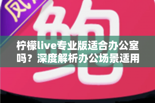 柠檬live专业版适合办公室吗？深度解析办公场景适用性与实用指南