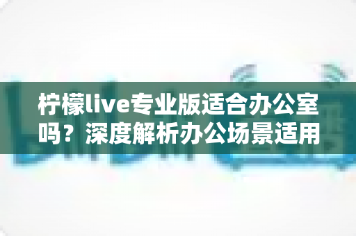 柠檬live专业版适合办公室吗？深度解析办公场景适用性与实用指南