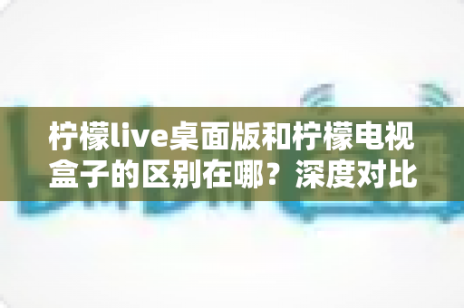柠檬live桌面版和柠檬电视盒子的区别在哪?深度对比两大版本差异,帮你选出最适合的观看方案 柠檬live桌面版和柠檬电视盒子的区别在哪?深度对比两大版本差异,帮你选出最适合的观看方案