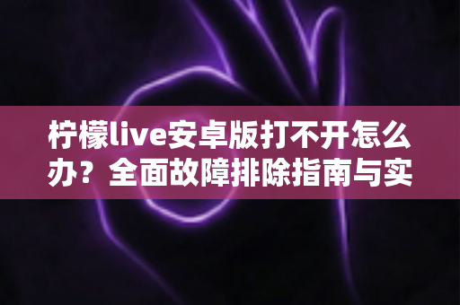 柠檬live安卓版打不开怎么办?全面故障排除指南与实用解决方法大全 柠檬live安卓版打不开怎么办?全面故障排除指南与实用解决方法大全