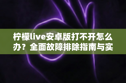 柠檬live安卓版打不开怎么办？全面故障排除指南与实用解决方法大全
