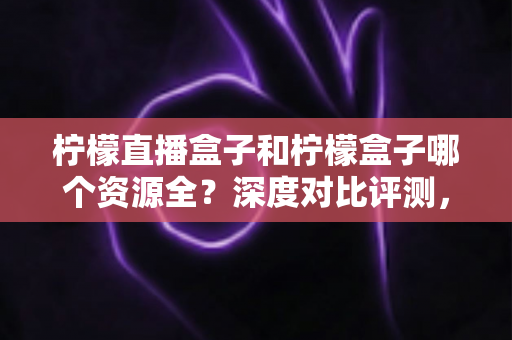 柠檬直播盒子和柠檬盒子哪个资源全?深度对比评测,帮你找到资源最全的大屏观影神器 柠檬直播盒子和柠檬盒子哪个资源全?深度对比评测,帮你找到资源最全的大屏观影神器