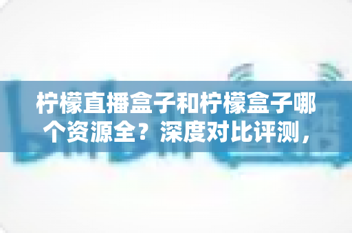 柠檬直播盒子和柠檬盒子哪个资源全?深度对比评测,帮你找到资源最全的大屏观影神器 柠檬直播盒子和柠檬盒子哪个资源全?深度对比评测,帮你找到资源最全的大屏观影神器