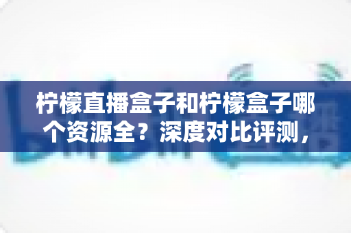 柠檬直播盒子和柠檬盒子哪个资源全？深度对比评测，帮你找到资源最全的大屏观影神器
