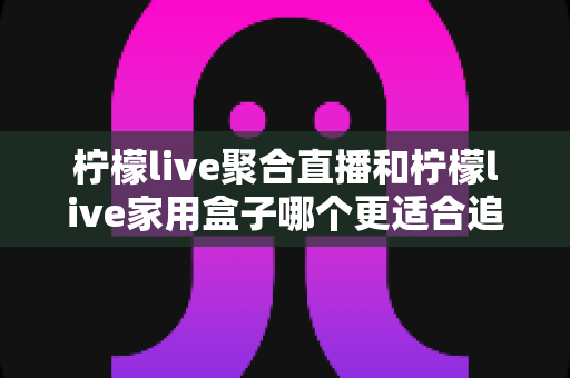 柠檬live聚合直播和柠檬live家用盒子哪个更适合追剧？深度对比帮你找到最合适的追剧方案