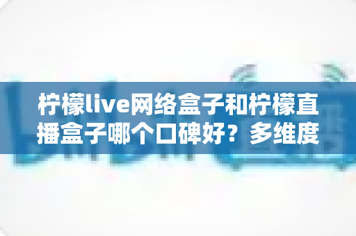 柠檬live网络盒子和柠檬直播盒子哪个口碑好？多维度深度对比帮你选对不踩坑