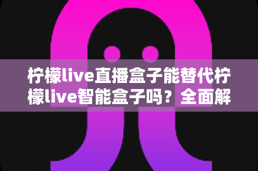 柠檬live直播盒子能替代柠檬live智能盒子吗?全面解析功能差异与选购指南 柠檬live直播盒子能替代柠檬live智能盒子吗?全面解析功能差异与选购指南