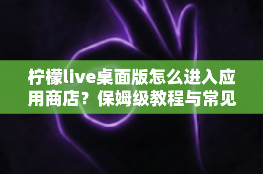 柠檬live桌面版怎么进入应用商店?保姆级教程与常见问题全解析 柠檬live桌面版怎么进入应用商店?保姆级教程与常见问题全解析