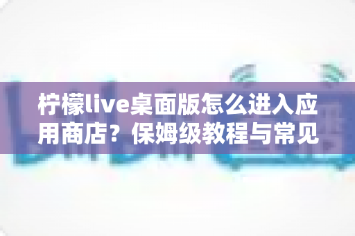 柠檬live桌面版怎么进入应用商店？保姆级教程与常见问题全解析