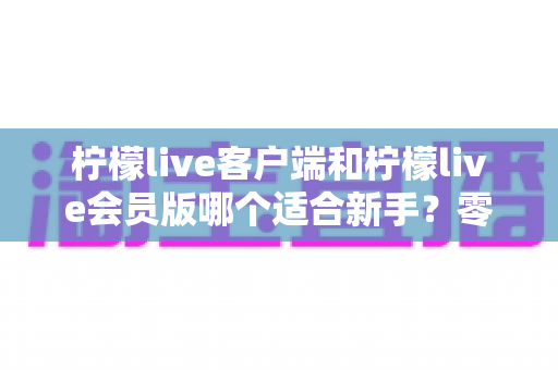 柠檬live客户端和柠檬live会员版哪个适合新手？零基础用户的选择指南与避坑心得