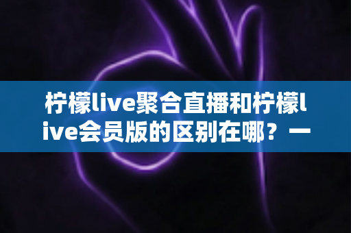 柠檬live聚合直播和柠檬live会员版的区别在哪？一文读懂功能、体验与选择指南