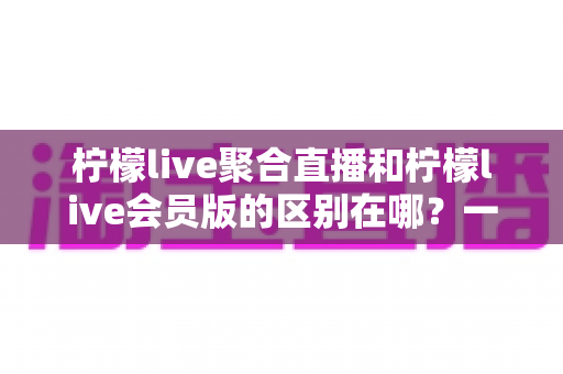 柠檬live聚合直播和柠檬live会员版的区别在哪？一文读懂功能、体验与选择指南