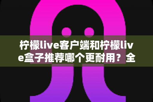 柠檬live客户端和柠檬live盒子推荐哪个更耐用？全面对比评测指南