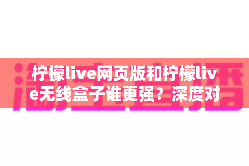 柠檬live网页版和柠檬live无线盒子谁更强？深度对比评测帮你选对设备