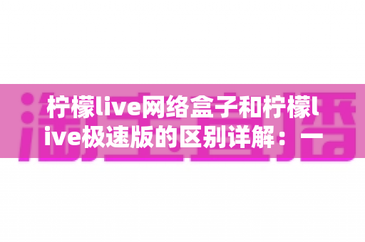 柠檬live网络盒子和柠檬live极速版的区别详解：一文读懂两大版本如何选？
