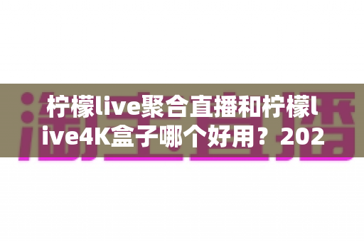 柠檬live聚合直播和柠檬live4K盒子哪个好用？2025年最全对比评测，帮你选对不花冤枉钱