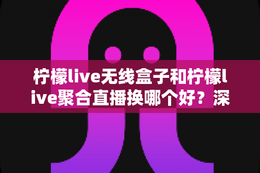 柠檬live无线盒子和柠檬live聚合直播换哪个好？深度对比帮你一次选对