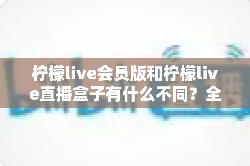 柠檬live会员版和柠檬live直播盒子有什么不同?全面解析两大版本的核心差异与选购指南 柠檬live会员版和柠檬live直播盒子有什么不同?全面解析两大版本的核心差异与选购指南