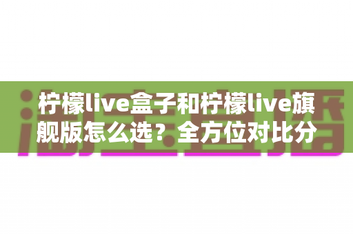 柠檬live盒子和柠檬live旗舰版怎么选?全方位对比分析与购买指南 柠檬live盒子和柠檬live旗舰版怎么选?全方位对比分析与购买指南