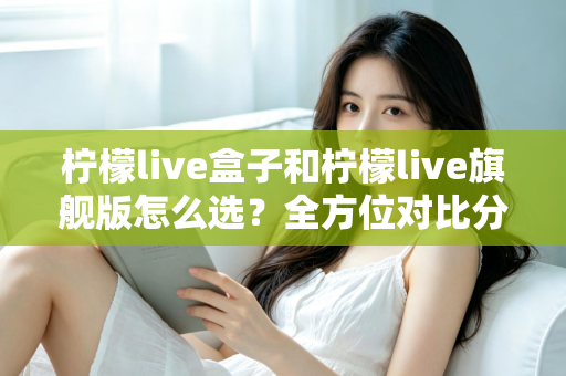 柠檬live盒子和柠檬live旗舰版怎么选?全方位对比分析与购买指南 柠檬live盒子和柠檬live旗舰版怎么选?全方位对比分析与购买指南