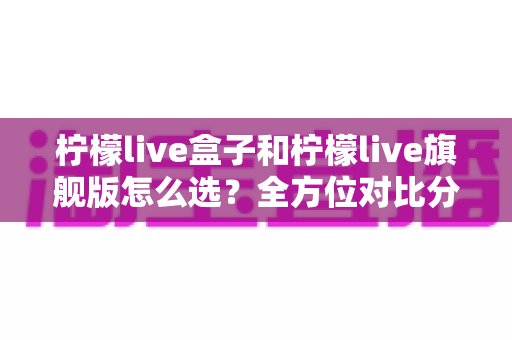 柠檬live盒子和柠檬live旗舰版怎么选？全方位对比分析与购买指南