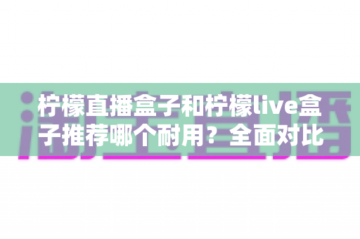 柠檬直播盒子和柠檬live盒子推荐哪个耐用?全面对比解析助你选对更耐用的直播盒子 柠檬直播盒子和柠檬live盒子推荐哪个耐用?全面对比解析助你选对更耐用的直播盒子