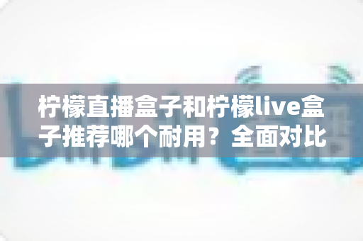 柠檬直播盒子和柠檬live盒子推荐哪个耐用?全面对比解析助你选对更耐用的直播盒子 柠檬直播盒子和柠檬live盒子推荐哪个耐用?全面对比解析助你选对更耐用的直播盒子