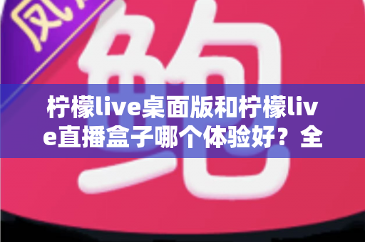 柠檬live桌面版和柠檬live直播盒子哪个体验好?全面深度对比帮你选对不选贵 柠檬live桌面版和柠檬live直播盒子哪个体验好?全面深度对比帮你选对不选贵