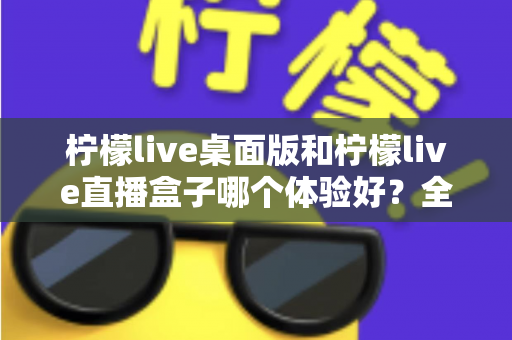 柠檬live桌面版和柠檬live直播盒子哪个体验好？全面深度对比帮你选对不选贵