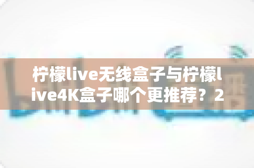 柠檬live无线盒子与柠檬live4K盒子哪个更推荐？2024年选购指南帮你一次看懂