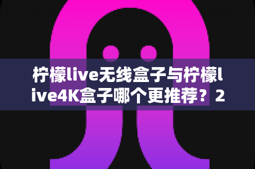 柠檬live无线盒子与柠檬live4K盒子哪个更推荐？2024年选购指南帮你一次看懂