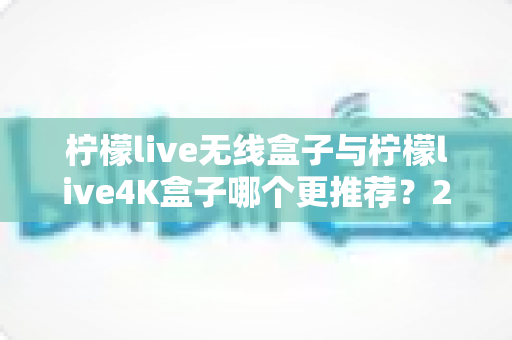 柠檬live无线盒子与柠檬live4K盒子哪个更推荐？2024年选购指南帮你一次看懂