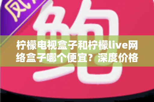 柠檬电视盒子和柠檬live网络盒子哪个便宜?深度价格对比与省钱选购全攻略 柠檬电视盒子和柠檬live网络盒子哪个便宜?深度价格对比与省钱选购全攻略