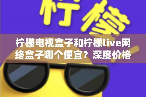 柠檬电视盒子和柠檬live网络盒子哪个便宜?深度价格对比与省钱选购全攻略 柠檬电视盒子和柠檬live网络盒子哪个便宜?深度价格对比与省钱选购全攻略
