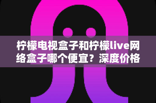 柠檬电视盒子和柠檬live网络盒子哪个便宜?深度价格对比与省钱选购全攻略 柠檬电视盒子和柠檬live网络盒子哪个便宜?深度价格对比与省钱选购全攻略