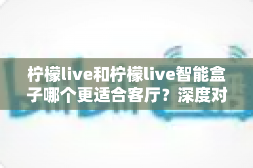 柠檬live和柠檬live智能盒子哪个更适合客厅?深度对比分析帮你选出最佳客厅观影方案 柠檬live和柠檬live智能盒子哪个更适合客厅?深度对比分析帮你选出最佳客厅观影方案