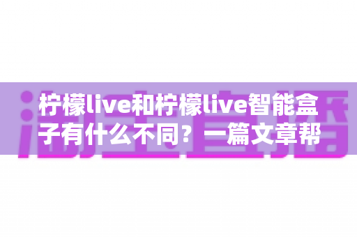 柠檬live和柠檬live智能盒子有什么不同?一篇文章帮你彻底搞懂两者区别与选购思路 柠檬live和柠檬live智能盒子有什么不同?一篇文章帮你彻底搞懂两者区别与选购思路