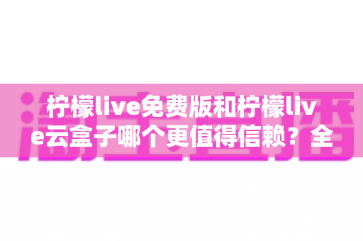 柠檬live免费版和柠檬live云盒子哪个更值得信赖？全方位深度对比与安全选择指南