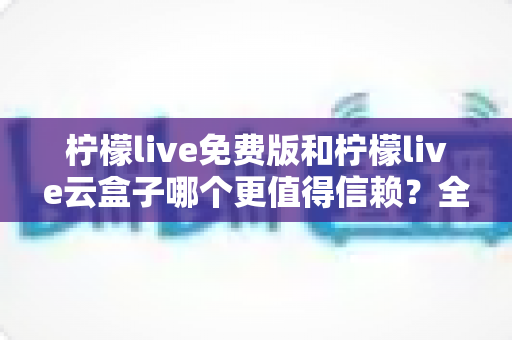 柠檬live免费版和柠檬live云盒子哪个更值得信赖？全方位深度对比与安全选择指南