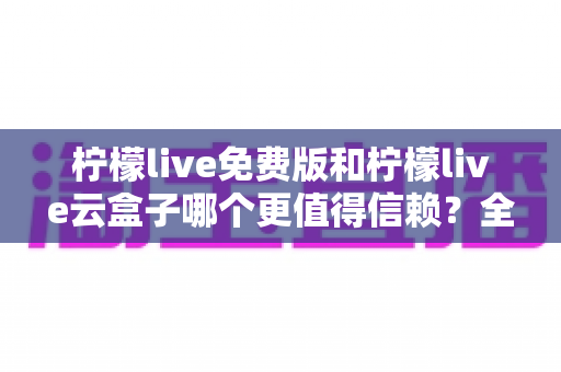 柠檬live免费版和柠檬live云盒子哪个更值得信赖？全方位深度对比与安全选择指南