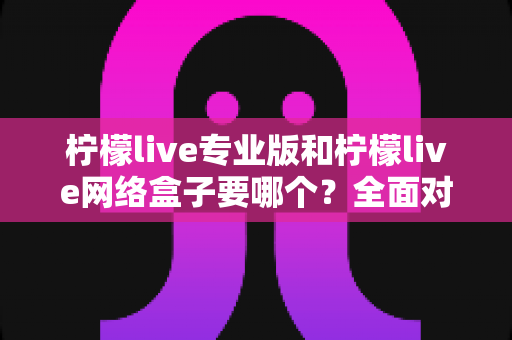柠檬live专业版和柠檬live网络盒子要哪个？全面对比助你轻松做出正确选择