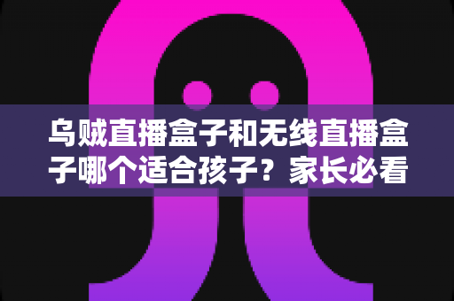 乌贼直播盒子和无线直播盒子哪个适合孩子？家长必看的选购指南与安全建议