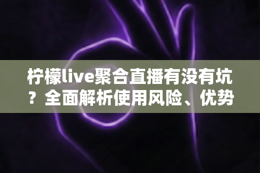 柠檬live聚合直播有没有坑？全面解析使用风险、优势与避坑指南