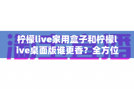 柠檬live家用盒子和柠檬live桌面版谁更香?全方位深度对比帮你一次选对 柠檬live家用盒子和柠檬live桌面版谁更香?全方位深度对比帮你一次选对